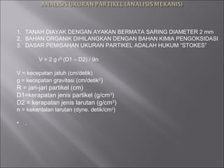 1. TANAH DIAYAK DENGAN AYAKAN BERMATA SARING DIAMETER 2 mm
2. BAHAN ORGANIK DIHILANGKAN DENGAN BAHAN KIMIA PENGOKSIDASI
3. DASAR PEMISAHAN UKURAN PARTIKEL ADALAH HUKUM “STOKES”
V = 2 g r2
(D1 – D2) / 9‫ח‬
V = kecepatan jatuh (cm/detik)
g = kecepatan gravitasi (cm/detik2
)
R = jari-jari partikel (cm)
D1=kerapatan jenis partikel (g/cm3
)
D2 = kerapatan jenis larutan (g/cm3
)
‫ח‬ = kekentalan larutan (dyne. detik/cm2
)
• .
 