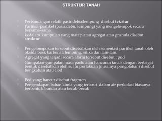  Perbandingan relatif pasir:debu:lempung disebut tekstur
 Partikel-partikel (pasir,debu, lempung) yang mengelompok secara
bersama-sama
 kedalam kumpulan yang matap atau agregat atau granula disebut
struktur
 Pengelompokan tersebut disebabkan oleh sementasi partikel tanah oleh
oksida besi, karbonat, lempung, silika dan lain-lain.
 Agregat yang terjadi secara alami tersebut disebut : ped
 Gumpalan-gumpalan masa padu atau hancuran tanah dengan berbagai
bentuk disebabkan oleh suatu perlakuan (misalnya pengolahan) disebut
bongkahan atau clod
 Ped yang hancur disebut fragmen
 Pengendapan bahan kimia yang terlarut dalam air perkolasi biasanya
berbentuk bundar atau becak-becak
STRUKTUR TANAH
 