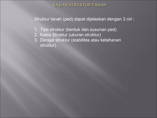 Struktur tanah (ped) dapat dijelaskan dengan 3 ciri :
1. Tipe struktur (bentuk dan susunan ped)
2. Kelas Struktur (ukuran struktur)
3. Derajat struktur (stabilitas atau ketahanan
struktur)
 