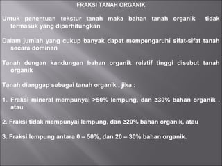 FRAKSI TANAH ORGANIK
Untuk penentuan tekstur tanah maka bahan tanah organik tidak
termasuk yang diperhitungkan
Dalam jumlah yang cukup banyak dapat mempengaruhi sifat-sifat tanah
secara dominan
Tanah dengan kandungan bahan organik relatif tinggi disebut tanah
organik
Tanah dianggap sebagai tanah organik , jika :
1. Fraksi mineral mempunyai >50% lempung, dan ≥30% bahan organik ,
atau
2. Fraksi tidak mempunyai lempung, dan ≥20% bahan organik, atau
3. Fraksi lempung antara 0 – 50%, dan 20 – 30% bahan organik.
 