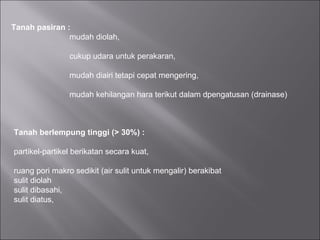 Tanah pasiran :
mudah diolah,
cukup udara untuk perakaran,
mudah diairi tetapi cepat mengering,
mudah kehilangan hara terikut dalam dpengatusan (drainase)
Tanah berlempung tinggi (> 30%) :
partikel-partikel berikatan secara kuat,
ruang pori makro sedikit (air sulit untuk mengalir) berakibat
sulit diolah
sulit dibasahi,
sulit diatus,
 