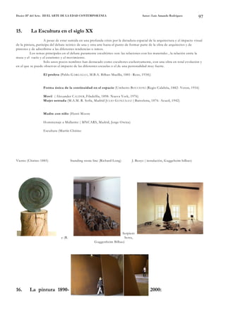 Dosier Hª del Arte. III EL ARTE DE LA EDAD CONTEMPORÁNEA                                Autor: Luis Amando Rodríguez            97


15.       La Escultura en el siglo XX
                    A pesar de estar sumida en una profunda crisis por la dictadura espacial de la arquitectura y el impacto visual
de la pintura, participa del debate teórico de una y otra arte hasta el punto de formar parte de la obra de arquitectos y de
pintores y de adscribirse a las diferentes tendencias o ismos.
          Los temas principales en el debate puramente escultórico son: las relaciones con los materiales , la relación entre la
masa y el vacío y el estatismo y el movimiento.
                    Solo unos pocos nombres han destacado como escultores exclusivamente, con una obra en total evolución y
en el que se puede observar el impacto de las diferentes escuelas o el de una personalidad muy fuerte.

                   El profeta (Pablo G ARG ALLO , M.B.A. Bilbao Maellla, 1881- Reus, 1934))


                   Forma única de la continuidad en el espacio (Umberto B O CCIO N I (Regio Calabria, 1882- Veron, 1916)

                   Movil ( Alexander C ALD ER , Filadelfia, 1898- Nueva York, 1976)
                   Mujer sentada (M.A.M. R. Sofía, Madrid J U LIO G O N ZÁLEZ ( Barcelona, 1876- Acueil, 1942)


                   Madre con niño (Henri Moore

                   Hommenaje a Mallarme ( MNCARS, Madrid, Jorge Oteiza)

                   Escultura (Martín Chirino




Viento (Chirino 1885)                  Standing stone line (Richard Long)        J. Beuys ( instalación, Guggeheim bilbao)




                                                                       Serpient
                               e (R.                                     Serra,
                                                       Guggenheim Bilbao)




16.      La pintura 1890-                                                                     2000:
 