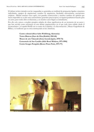 Dosier Hª del Arte. III EL ARTE DE LA EDAD CONTEMPORÁNEA                Autor: Luis Amando Rodríguez    102

  El debate teórico iniciado con las vanguardias se generaliza en multitud de propuestas ligadas a maestros
  individuales, equipos de arquitectura, estudios de arquitectos, facultades universitarias, asociaciones
  utópicas... Debate muchas veces agrio, con grandes controversias y muchos cambios de opinión que
  hacen imposible no ya dar unas características generales para la época, ni siquiera podríamos hacerlo para
  un autor, pues todos ellos evolucionan, y en muchos casos llegan a contradecirse.
  Por ello solo vamos a estudiar ejemplos aislados de obras significativas de un momento de un autor y
  que han servido como referencia en este debate arquitectónico en el que todo tiene cabida: desde el
  neoneoclasico ( el español Bofill con su teatro de Cataluña) a la decostrucción ( Museo Gugenheim de
  Bilbao, o el auditorio que se está construyendo en las Américas)

                   Centro cultural (Alvar Aalto Wolfsburg, Alemania)
                   Torres Blancas (Saez de Oiza,Madrid, 1961-68)
                   Museo de arte Takasaki (Arata Isozaki Japón, 1970-74)
                   Cementerio de San Cataldo (Aldo Rossi Módena, 1971-1984)
                   Centro Geoges Pompidu (Renzo Piano París, 1971-77)
 