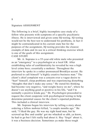 8
Signature ASSIGNMENT
The following is a brief, highly incomplete case study of a
fellow who presents with symptoms of a specific psychiatric
illness. He is interviewed and given some IQ testing. IQ testing
would not be the best test to understand his problems, in fact it
might be contraindicated in his current state but for the
purposes of the assignment, IQ testing provides the clearest
example of data and its use in a critical thinking exercise which
is one of the goals of this assignment.
CASE STUDY
Mr. A. Soprano is a 55-year-old white male who presented
as an “emergency” to a psychologist at a local ER. After
establishing rules of confidentiality he revealed he was a high
level crime boss; essentially a mobster. Throughout the
interview he spoke in a rather pronounced Brooklyn accent. He
preferred to call himself “a highly creative business man.” The
client’s chief complaint was a concern over a vague desire to
“hurt” himself, sleep problems and was experiencing disturbing
“thoughts that don’t make any sense.” He stated his thinking
had become very negative, “and weighs heavy on me”, where he
doesn’t see anything good or positive in his life, “and I’m
normally a positive kinda guy.” Dr. Psychologist proceeded to
request the client cooperate with psychological testing to help
determine potential causes for the client’s reported problems.
This included a clinical interview.
Mr. Soprano began his interview by telling a story about
ordering a fellow mobster killed, “a couple months ago.” He
said, “I liked the guy. He was my right hand man, but he
screwed up Doc and coulda’ got me whacked so ahh, ya know,
he had to go but I felt really bad about it. Hey ‘fergit’ about it,
it was a business decision. Sometimes ya make those tough
 