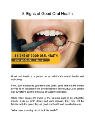 8 Signs of Good Oral Health
Good oral health is important to an individual’s overall health and
well-being.
If you pay attention to your teeth and gums, you’ll find that the mouth
serves as an indicator of the overall health of an individual, and certain
oral symptoms can be indicative of systemic diseases.
While many people are aware of the warning signs of an unhealthy
mouth, such as tooth decay and gum disease, they may not be
familiar with the green flags of good oral health and would often ask,
“What does a healthy mouth look like inside?”
 