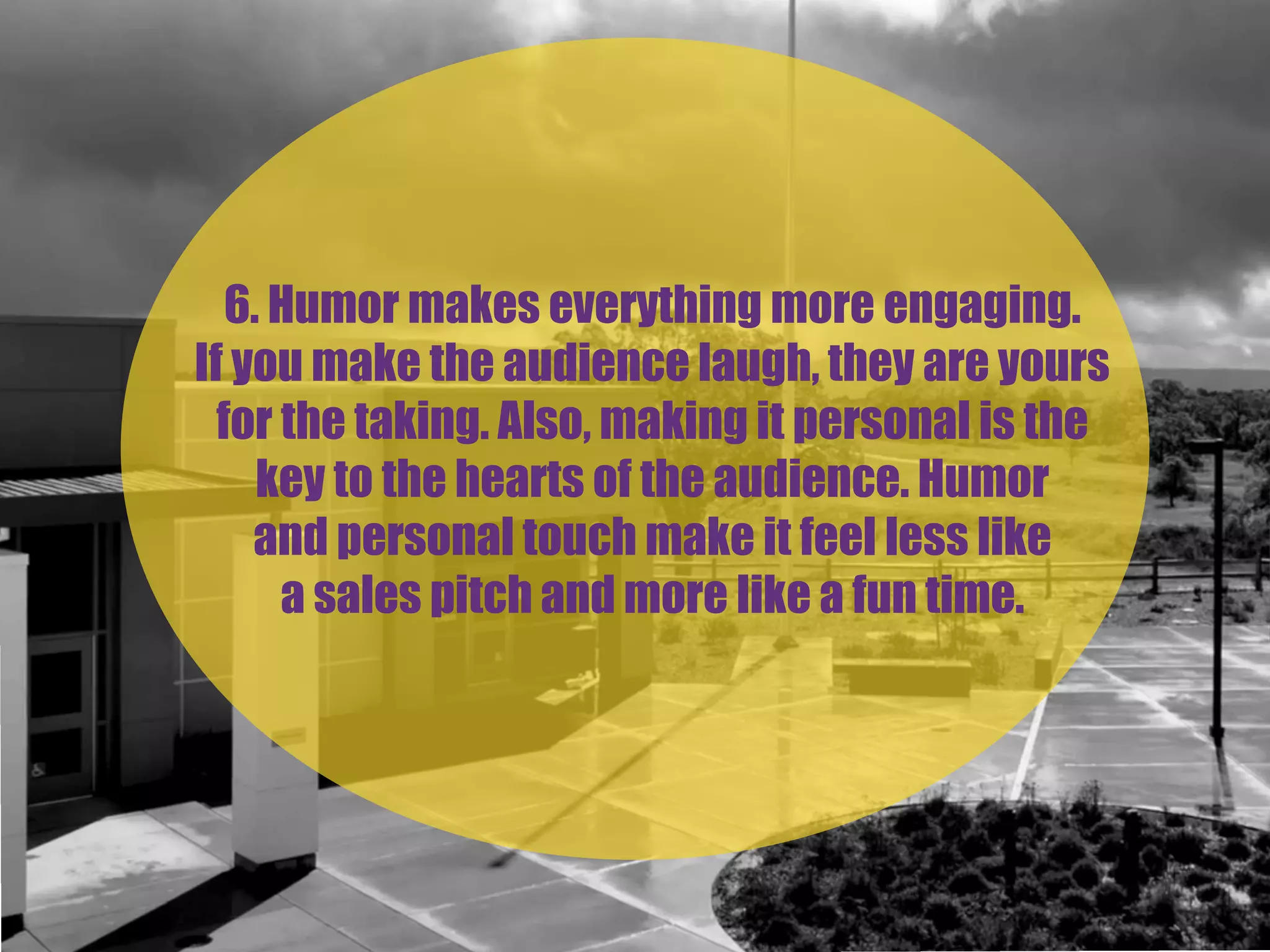 6. Humor makes everything more engaging.
If you make the audience laugh, they are yours
for the taking. Also, making it personal is the
key to the hearts of the audience. Humor
and personal touch make it feel less like
a sales pitch and more like a fun time.
 