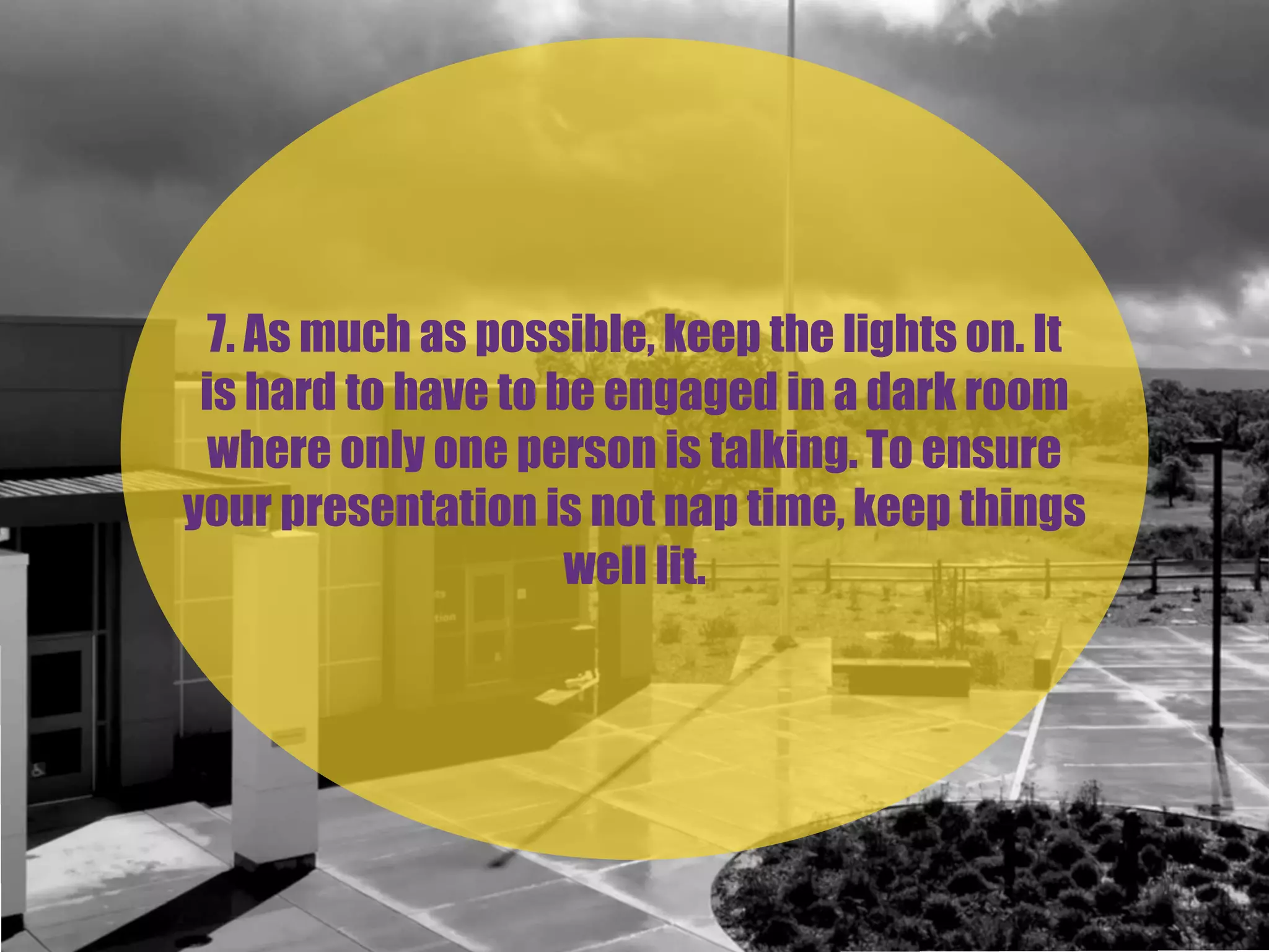 7. As much as possible, keep the lights on. It
is hard to have to be engaged in a dark room
where only one person is talking. To ensure
your presentation is not nap time, keep things
well lit.
 