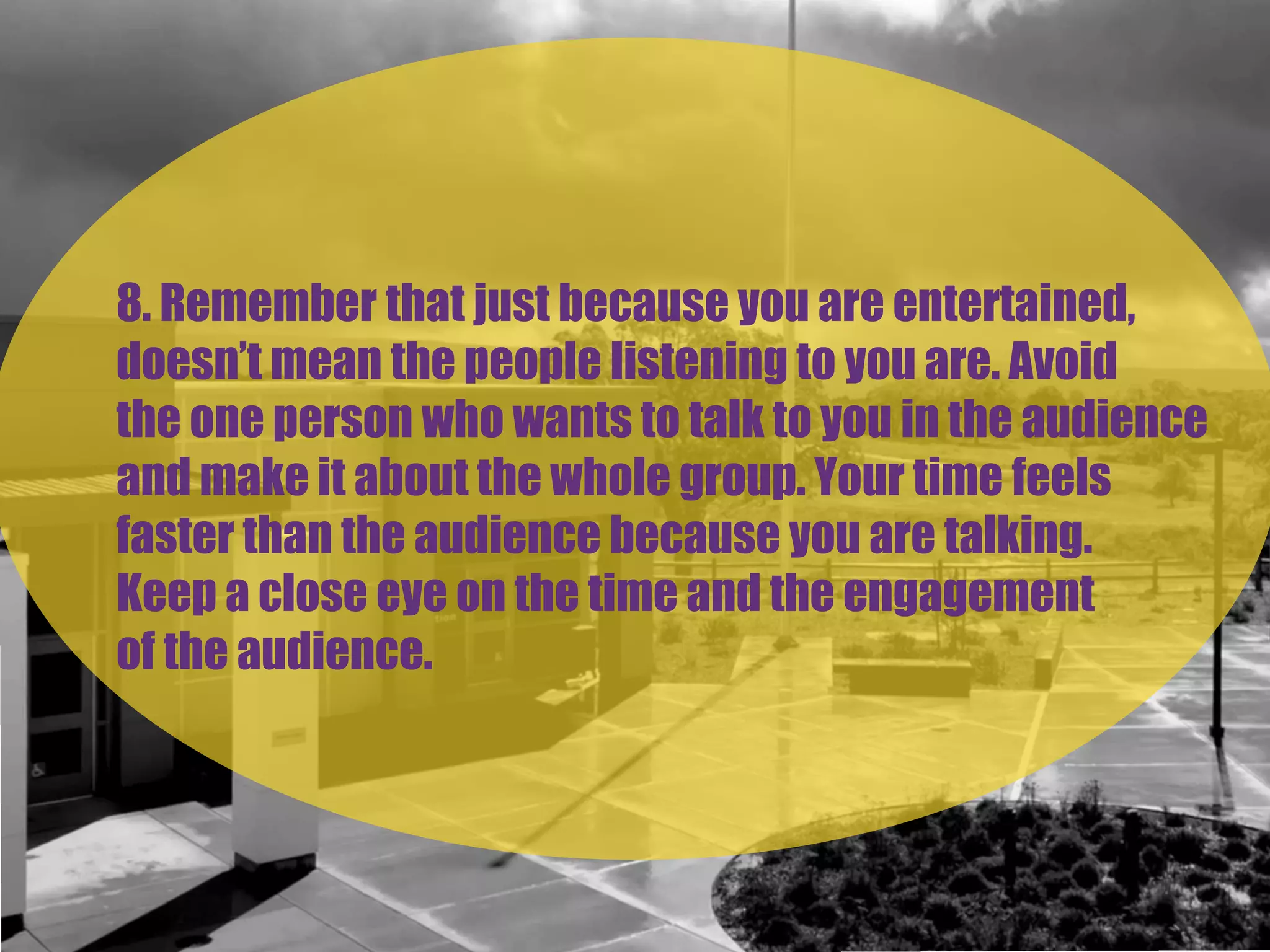 8. Remember that just because you are entertained,
doesn’t mean the people listening to you are. Avoid
the one person who wants to talk to you in the audience
and make it about the whole group. Your time feels
faster than the audience because you are talking.
Keep a close eye on the time and the engagement
of the audience.
 