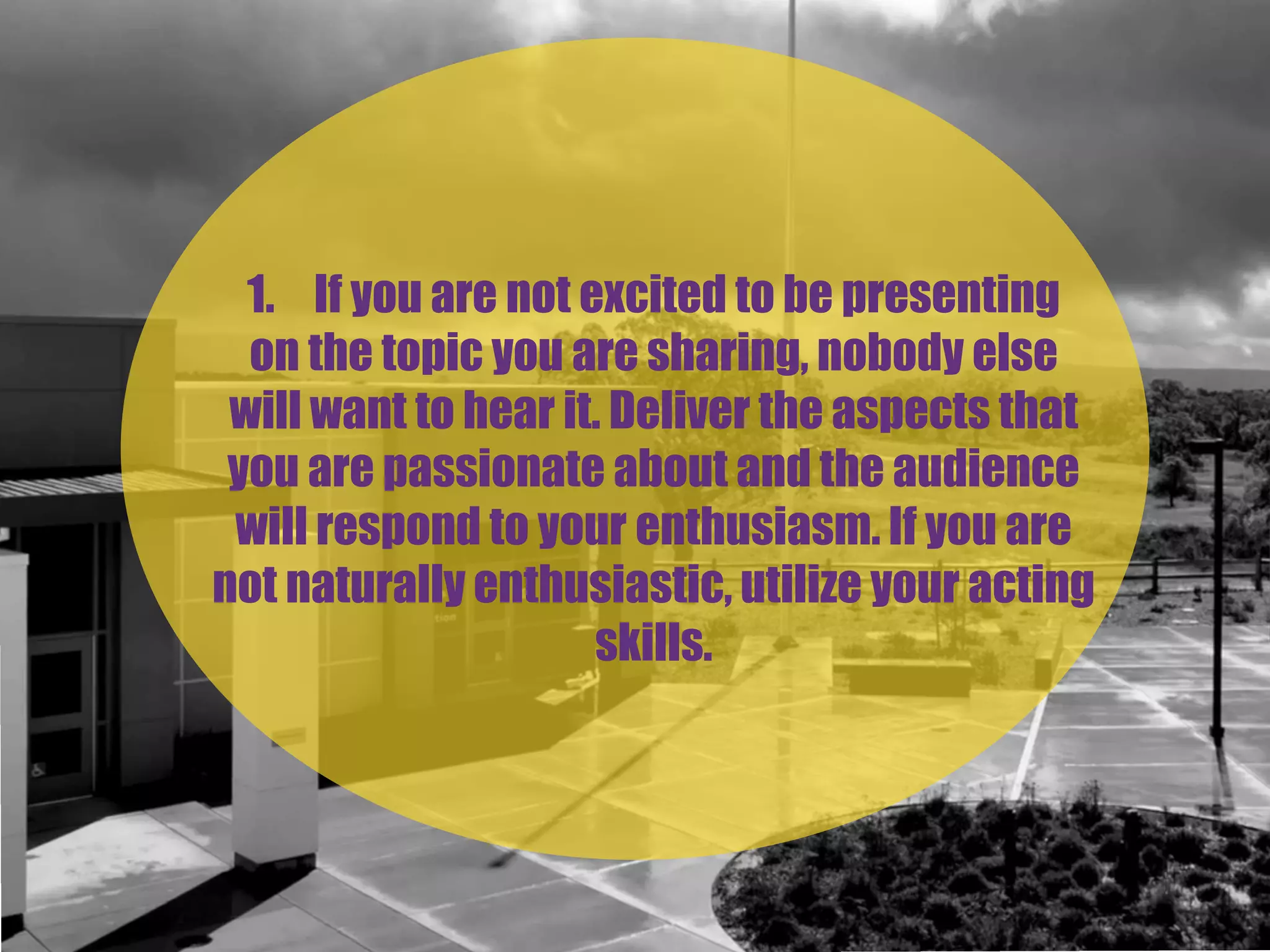 1. If you are not excited to be presenting
on the topic you are sharing, nobody else
will want to hear it. Deliver the aspects that
you are passionate about and the audience
will respond to your enthusiasm. If you are
not naturally enthusiastic, utilize your acting
skills.
 