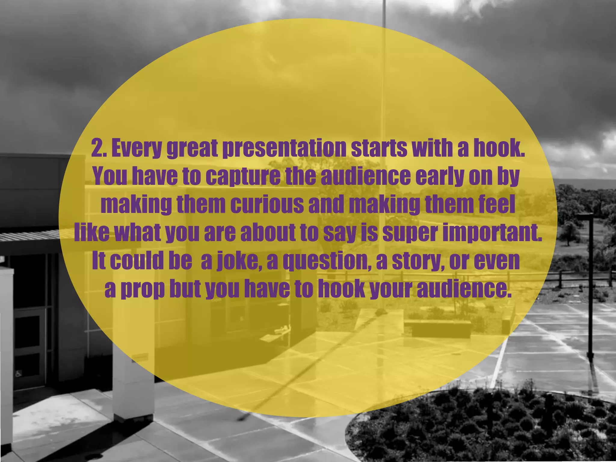 2. Every great presentation starts with a hook.
You have to capture the audience early on by
making them curious and making them feel
like what you are about to say is super important.
It could be a joke, a question, a story, or even
a prop but you have to hook your audience.
 