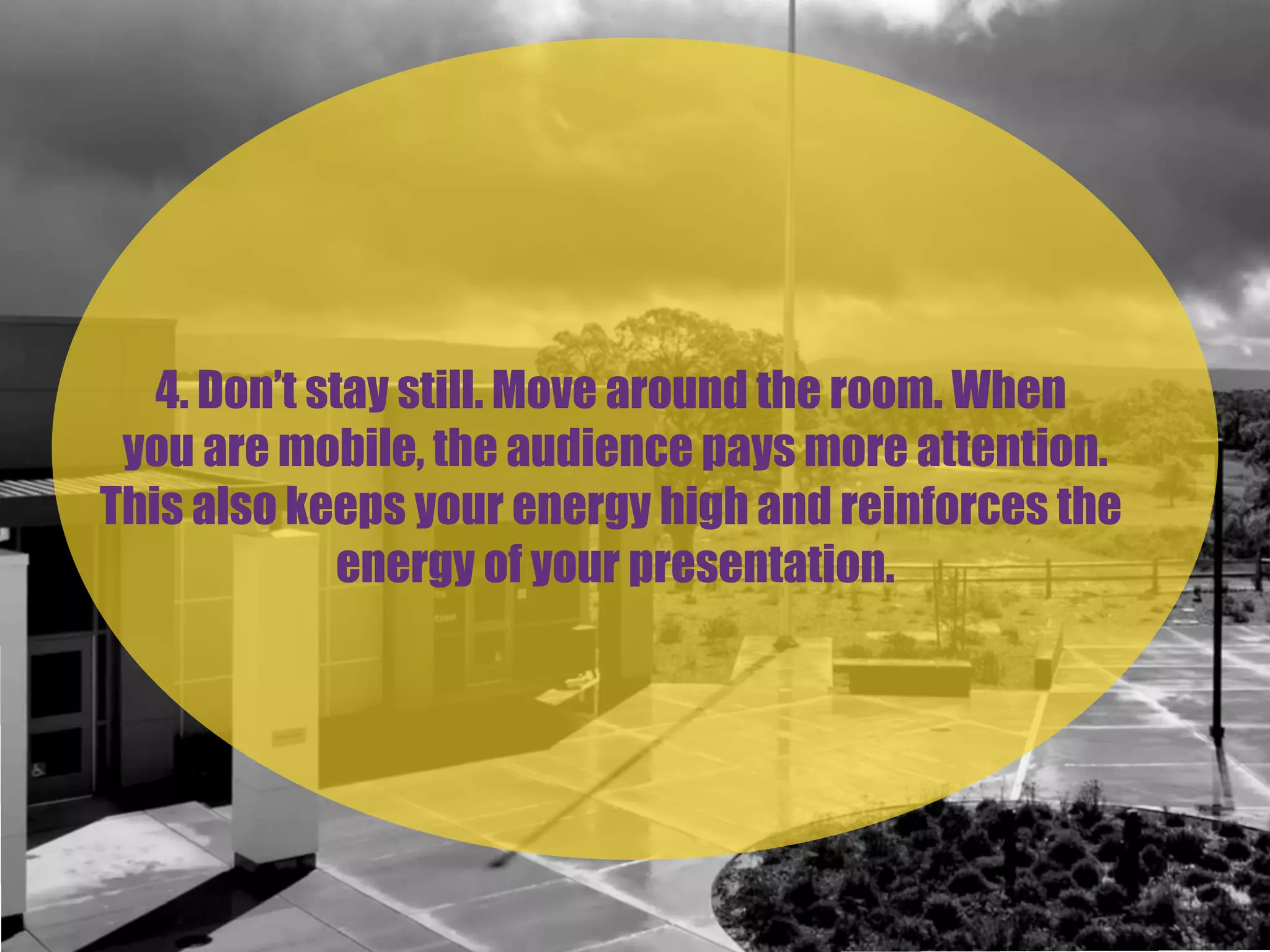4. Don’t stay still. Move around the room. When
you are mobile, the audience pays more attention.
This also keeps your energy high and reinforces the
energy of your presentation.
 