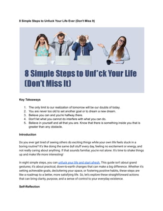 8 Simple Steps to Unfuck Your Life Ever (Don't Miss It)
Key Takeaways
1. The only limit to our realization of tomorrow will be our doubts of today.
2. You are never too old to set another goal or to dream a new dream.
3. Believe you can and you're halfway there.
4. Don't let what you cannot do interfere with what you can do.
5. Believe in yourself and all that you are. Know that there is something inside you that is
greater than any obstacle.
Introduction
Do you ever get tired of seeing others do exciting things while your own life feels stuck in a
boring routine? It's like doing the same dull stuff every day, feeling no excitement or energy, and
not really caring about anything. If that sounds familiar, you're not alone. It's time to shake things
up and make life more interesting!
In eight simple steps, you can unfuck your life and start afresh. This guide isn't about grand
gestures; it's about practical, down-to-earth changes that can make a big difference. Whether it's
setting achievable goals, decluttering your space, or fostering positive habits, these steps are
like a roadmap to a better, more satisfying life. So, let's explore these straightforward actions
that can bring clarity, purpose, and a sense of control to your everyday existence.
Self-Reflection
 