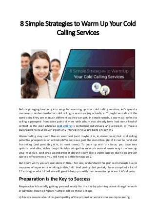 8 Si ple Strategies to War Up Your Cold
Calli g Services
Before plunging headlong into ways for warming up your cold calling services, let’s spend a
moment to understand what cold calling or warm calling actually is. Though two sides of the
same coin, they are as much different as they can get. In simple words, a warm call refers to
calling a prospect from sales point of view with whom you already have had some kind of
contact in the past whereas cold calling is contacting individuals or businesses to make a
purchase who have never shown any interest in your products or services.
Warm calling may seem like an easy deal (and maybe it is, in many cases) but cold calling
potential prospects is an entirely different issue, just the mere thought of it can be hard and
frustrating (and probably it is, in most cases). To cope up with the issue, you have two
options available, either drop this idea altogether or work around some way to warm up
your cold calls, and since abandoning it doesn’t seem like a viable option due to its proven
age-old effectiveness, you will have to settle for option 2.
But don’t worry you are not alone in this. I for one, understand this pain well enough due to
my years of experience working in this field. And during that period, I have compiled a list of
12 strategies which I believe will greatly help you with the conversion process. Let’s dive in.
Preparation is the Key to Success
Preparation is basically getting yourself ready for the day by planning about doing the work
in advance. How to prepare? Simple, follow these 3 steps-
a) Always ensure about the good quality of the product or service you are representing.
 
