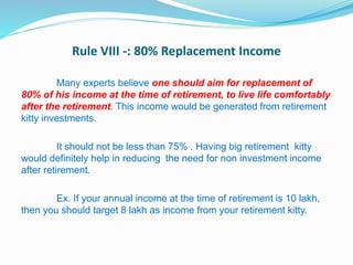 Rule VIII -: 80% Replacement Income
Many experts believe one should aim for replacement of
80% of his income at the time of retirement, to live life comfortably
after the retirement. This income would be generated from retirement
kitty investments.
It should not be less than 75% . Having big retirement kitty
would definitely help in reducing the need for non investment income
after retirement.
Ex. If your annual income at the time of retirement is 10 lakh,
then you should target 8 lakh as income from your retirement kitty.
 