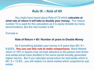 Rule IX -: Rule of 69
You might have heard about Rule of 72 which calculate at
what rate of return it will take to double your money. The reason
number 72 is used for this calculation as it is easily divisible by many
denominations. But the real number is 69.
Formula is
Rate of Return = 69 / Number of years to Double Money
So if something doubles your money in 8 years then 69 / 8 =
8.625%. You can use this rule to make comparisons. Stock Market
return of 16% in 5years may not look attractive to the person who thinks
real estate prices have doubled in the same period actually generated
higher returns. But if you calculate actual return for real estate which is
69 / 5 = 13.8% , you will realize it is stock market which outperforms real
estate.
 