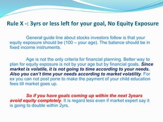 Rule X -: 3yrs or less left for your goal, No Equity Exposure
General guide line about stocks investors follow is that your
equity exposure should be (100 – your age). The balance should be in
fixed income instruments.
Age is not the only criteria for financial planning. Better way to
plan for equity exposure is not by your age but by financial goals. Since
market is volatile, it is not going to time according to your needs.
Also you can’t time your needs according to market volatility. For
ex you can not post pone to make the payment of your child education
fees till market goes up.
So if you have goals coming up within the next 3years
avoid equity completely. It is regard less even if market expert say it
is going to double within 2yrs.
 