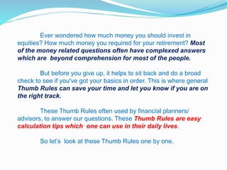 Ever wondered how much money you should invest in
equities? How much money you required for your retirement? Most
of the money related questions often have complexed answers
which are beyond comprehension for most of the people.
But before you give up, it helps to sit back and do a broad
check to see if you've got your basics in order. This is where general
Thumb Rules can save your time and let you know if you are on
the right track.
These Thumb Rules often used by financial planners/
advisors, to answer our questions. These Thumb Rules are easy
calculation tips which one can use in their daily lives.
So let’s look at these Thumb Rules one by one.
 