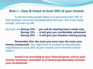 Rule I -: Save & Invest at least 25% of your Income
A rule that many people follow is to save and invest 10% of
their incomes. Let us be completely blunt with you - this is not nearly
enough, not even by half.
So if you are Saving 10% - you will be meeting basic needs only.
Saving 15% - it will give you comfortable retirement
Saving 25% - it will give you freedom retiring young.
Remember this: the more you save now, the more your
money compounds. You might have to cut back on discretionary
expenditures to save 25% of your income, but in the end it will be
worth it.
Invest it as according to your financial goals, and as your
income increases, remember to at least proportionately increase
your investments.
 