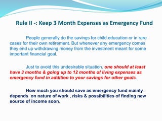 Rule II -: Keep 3 Month Expenses as Emergency Fund
People generally do the savings for child education or in rare
cases for their own retirement. But whenever any emergency comes
they end up withdrawing money from the investment meant for some
important financial goal.
Just to avoid this undesirable situation, one should at least
have 3 months & going up to 12 months of living expenses as
emergency fund in addition to your savings for other goals.
How much you should save as emergency fund mainly
depends on nature of work , risks & possibilities of finding new
source of income soon.
 