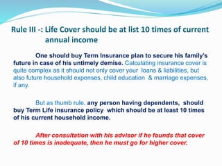 Rule III -: Life Cover should be at list 10 times of current
annual income
One should buy Term Insurance plan to secure his family’s
future in case of his untimely demise. Calculating insurance cover is
quite complex as it should not only cover your loans & liabilities, but
also future household expenses, child education & marriage expenses,
if any.
But as thumb rule, any person having dependents, should
buy Term Life insurance policy which should be at least 10 times
of his current household income.
After consultation with his advisor if he founds that cover
of 10 times is inadequate, then he must go for higher cover.
 