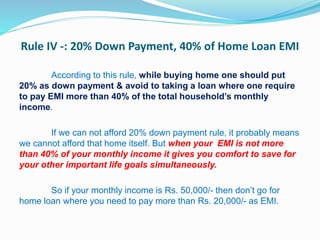 Rule IV -: 20% Down Payment, 40% of Home Loan EMI
According to this rule, while buying home one should put
20% as down payment & avoid to taking a loan where one require
to pay EMI more than 40% of the total household’s monthly
income.
If we can not afford 20% down payment rule, it probably means
we cannot afford that home itself. But when your EMI is not more
than 40% of your monthly income it gives you comfort to save for
your other important life goals simultaneously.
So if your monthly income is Rs. 50,000/- then don’t go for
home loan where you need to pay more than Rs. 20,000/- as EMI.
 
