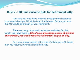 Rule V -: 20 times Income Rule for Retirement kitty
I am sure you must have received message from insurance
companies about get 1Cr at the time of retirement. But are you sure
that 1Cr would be enough for your retirement?
There are many retirement calculators available. But this
simple rule says that it is 20x of your gross total income at the time
of retirement, you would require as retirement corpus or kitty.
So if your annual income at the time of retirement is 10 Lakhs
then you require 2 Crores as retirement kitty.
 
