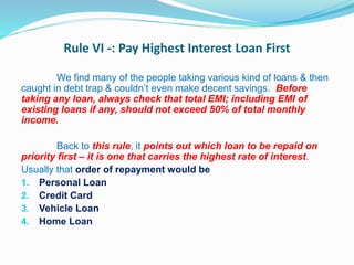 Rule VI -: Pay Highest Interest Loan First
We find many of the people taking various kind of loans & then
caught in debt trap & couldn’t even make decent savings. Before
taking any loan, always check that total EMI; including EMI of
existing loans if any, should not exceed 50% of total monthly
income.
Back to this rule, it points out which loan to be repaid on
priority first – it is one that carries the highest rate of interest.
Usually that order of repayment would be
1. Personal Loan
2. Credit Card
3. Vehicle Loan
4. Home Loan
 