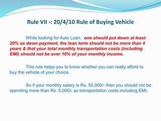 Rule VII -: 20/4/10 Rule of Buying Vehicle
While looking for Auto Loan, one should put down at least
20% as down payment, the loan term should not be more than 4
years & that your total monthly transportation costs (including
EMI) should not be over 10% of your monthly income.
This rule helps you to know whether you can really afford to
buy the vehicle of your choice.
So if your monthly salary is Rs. 50,000/- then you should not be
spending more than Rs. 5,000/- as transportation costs including EMI.
 