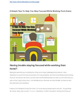 http://www.whoismelissadiaz.com/blog­page/ 
8 Simple Tips To Help You Stay Focused While Working From Home 
 
 
Having trouble staying focused while working from 
home? 
Staying focused when you’re working from home can be super challenging since there are  many 
distractions in a work from home environment. For many people the work from home lifestyle sounds inviting 
since you can set your own hours, you don’t have a boss breathing down your neck, you can dress how you 
want, and as a stay at home mom, I can definitely tell you that there are many benefits, but there are also 
risks that need to be considered. 
It takes a lot of discipline to work from home.  It’s not as easy as people make it out to be.  You got things 
like chores, family, pets, errands, T.V, a.k.a.  distractions. In order to succeed in working from home you 
 