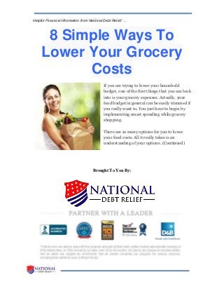 Helpful Financial Information from National Debt Relief …
8 Simple Ways To
Lower Your Grocery
Costs
If you are trying to lower your household
budget, one of the first things that you can look
into is your grocery expenses. Actually, your
food budget in general can be easily trimmed if
you really want to. You just have to begin by
implementing smart spending while grocery
shopping.
There are so many options for you to lower
your food costs. All it really takes is an
understanding of your options. (Continued)
Brought To You By:
 