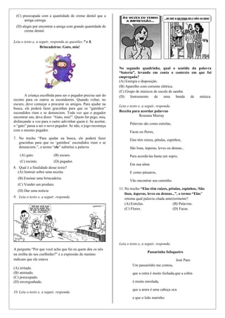 (C) preocupada com a quantidade de creme dental que a
amiga carrega.
(D) alegre por encontrar a amiga com grande quantidade de
creme dental.
Leia o texto e, a seguir, responda as questões 7 e 8.
Brincadeiras: Gato, mia!
A criança escolhida para ser o pegador precisa sair do
recinto para os outros se esconderem. Quando voltar, no
escuro, deve começar a procurar os amigos. Para ajudar na
busca, ele poderá fazer gracinhas para que os “gatinhos”
escondidos riam e se denunciem. Toda vez que o pegador
encontrar um, deve dizer: “Gato, mia!”. Quem for pego, mia,
disfarçando a voz para o outro adivinhar quem é. Se acertar,
o “gato” passa a ser o novo pegador. Se não, o jogo recomeça
com o mesmo pegador.
7. No trecho “Para ajudar na busca, ele poderá fazer
gracinhas para que os ‘gatinhos’ escondidos riam e se
denunciem.”, o termo “ele” substitui a palavra
(A) gato. (B) escuro.
(C) recinto. (D) pegador.
8. Qual é a finalidade desse texto?
(A) Instruir sobre uma receita.
(B) Ensinar uma brincadeira.
(C) Vender um produto.
(D) Dar uma notícia
9. Leia o texto e, a seguir, responda.
A pergunta “Por que você acha que fui eu quem deu os nós
na orelha do seu coelhinho?” e a expressão do menino
indicam que ele estava
(A) irritado.
(B) animado.
(C) preocupado.
(D) envergonhado.
10. Leia o texto e, a seguir, responda.
No segundo quadrinho, qual o sentido da palavra
“bateria”, levando em conta o contexto em que foi
empregada?
(A) Energia e disposição.
(B) Aparelho com corrente elétrica.
(C) Grupo de músicos de escola de samba.
(D) Instrumento de uma banda de música.
Leia o texto e, a seguir, responda.
Receita para acordar palavras
Roseana Murray
Palavras são como estrelas,
Facas ou flores,
Elas têm raízes, pétalas, espinhos,
São lisas, ásperas, leves ou densas...
Para acordá-las basta um sopro,
Em sua alma
E como pássaros,
Vão encontrar seu caminho.
11. No trecho “Elas têm raízes, pétalas, espinhos, /São
lisas, ásperas, leves ou densas...”, o termo “Elas”
retoma qual palavra citada anteriormente?
(A) Estrelas. (B) Palavras.
(C) Flores. (D) Facas.
Leia o texto e, a seguir, responda.
Passarinho fofoqueiro
José Paes
Um passarinho me contou,
que a ostra é muito fechada,que a cobra
é muito enrolada,
que a arara é uma cabeça oca
e que o leão marinho
 