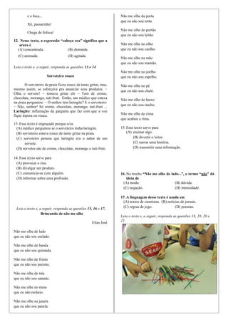 e a foca...
Xô, passarinho!
Chega de fofoca!
12. Nesse texto, a expressão “cabeça oca” significa que a
arara é
(A) concentrada. (B) distraída.
(C) animada. (D) agitada.
Leia o texto e, a seguir, responda as questões 13 e 14
Sorveteiro rouco
O sorveteiro da praia ficou rouco de tanto gritar, mas,
mesmo assim, se esforçava pra anunciar seus produtos: −
Olha o sorvete! − tentava gritar ele − Tem de creme,
chocolate, morango, tuti-fruti. Então, um médico que estava
na praia perguntou: − O senhor tem laringite? E o sorveteiro:
− Não, senhor! Só creme, chocolate, morango, tuti-fruti ...
Laringite: inflamação da garganta que faz com que a voz
fique áspera ou rouca.
13. Esse texto é engraçado porque o/os
(A) médico perguntou se o sorveteiro tinha laringite.
(B) sorveteiro estava rouco de tanto gritar na praia.
(C) sorveteiro pensou que laringite era o sabor de um
sorvete.
(D) sorvetes são de creme, chocolate, morango e tuti-fruti.
14. Esse texto serve para
(A) provocar o riso.
(B) divulgar um produto.
(C) comunicar-se com alguém.
(D) informar sobre uma profissão.
Leia o texto e, a seguir, responda as questões 15, 16 e 17.
Brincando de não me olhe
Elias José
Não me olhe de lado
que eu não sou melado.
Não me olhe de banda
que eu não sou quitanda.
Não me olhe de frente
que eu não sou parente.
Não me olhe de trás
que eu não sou satanás.
Não me olhe no meio
que eu não recheio.
Não me olhe na janela
que eu não sou panela.
Não me olhe da porta
que eu não sou torta.
Não me olhe do portão
que eu não sou leitão.
Não me olhe no olho
que eu não sou caolho.
Não me olhe na mão
que eu não sou mamão.
Não me olhe no joelho
que eu não sou espelho.
Não me olhe no pé
que eu não sou chulé.
Não me olhe de baixo
que eu não sou riacho.
Não me olhe de cima
que acabou a rima.
15. Esse texto serve para
(A) ensinar algo.
(B) divertir o leitor.
(C) narrar uma história.
(D) transmitir uma informação.
16. No trecho “Não me olhe de lado...”, o termo “não” dá
ideia de
(A) modo. (B) dúvida.
(C) negação. (D) intensidade.
17. A linguagem desse texto é usada em
(A) textos de cientistas. (B) notícias de jornais.
(C) regras de jogo. (D) poemas.
Leia o texto e, a seguir, responda as questões 18, 19, 20 e
21.
 