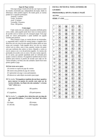Jogo de Pega varetas
Este jogo antigo é muito diverti do e já viajou ao redor
do mundo, mostrando que, independente da nação, idade ou
diferenças, todos podem jogá-lo. De modo geral, as varetas
podem ter a seguinte pontuação:
Amarela: 5 pontos
Verde: 10 pontos
Azul: 15 pontos
Vermelha: 30 pontos
Preta: 100 pontos.
Como jogar
Cada vareta tem um número de pontos definido pelas
cores, então, cada jogador pode fazer mais ou menos pontos
de acordo com as varetas que ele conseguir pegar. Este jogo
pode ter vários participantes e pode também ser jogado
sozinho para praticar.
Para começar o jogo, as varetas devem ser misturadas,
e, segurando todo o monte de varetas juntas, o jogador deve
deixá-las cair em cima de uma superfície plana, pode ser uma
mesa, por exemplo. Cada jogador deve, em sua vez, tentar
retirar com as mãos, uma a uma, quantas varetas ele puder
sem que nenhuma das outras se mova. Quando a vareta se
mover, passa a ser a vez do próximo jogador. As varetas são
pontuadas de acordo com as cores e há uma vareta especial,
de cor preta, que quando apanhada pode ser utilizada para
ajudar a retirar as demais. Os jogadores também devem fazer
quadros para marcar os pontos de acordo com cada cor de
vareta retirada e, no final, eles são contados. Quem fizer mais
pontos ganha o jogo.
18. Este texto serve para
(A) ensinar as regras do jogo de varetas.
(B) narrar uma partida do jogo de varetas.
(C) apresentar um jogo e seus participantes.
(D) descrever cada objeto necessário para jogar.
19. No trecho “Os jogadores também devem fazer quadros
para marcar os pontos de acordo com cada cor de
vareta retirada, e no final, eles são contados.”, o termo
“eles” refere-se a
(A) pontos. (B) quadros.
(C) jogadores. (D) participantes.
20. No trecho “... o jogador deve deixá-las cair em cima de
uma superfície plana...”, o termo “em cima” dá a ideia
de
(A) lugar. (B) tempo.
(C) dúvida. (D) negação.
ESCOLA MUNICIPAL NOSSA SENHORA DE
LOURDES
PROFESSOR(A): DIVINA MARIA E MAZÉ
ALUNO: _______________________________________
SÉRIE: 5º ANO _____
1
2
3
4
5
6
7
8
9
10
11
12
13
14
15
16
17
18
19
20
 
