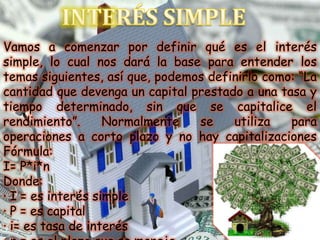 INTERÉS SIMPLE Vamos a comenzar por definir qué es el interés simple, lo cual nos dará la base para entender los temas siguientes, así que, podemos definirlo como: “La cantidad que devenga un capital prestado a una tasa y tiempo determinado, sin que se capitalice el rendimiento”. Normalmente se utiliza para operaciones a corto plazo y no hay capitalizaciones Fórmula: I= P*i*n Donde: · I = es interés simple · P = es capital · i= es tasa de interés · n = es el plazo que se maneja   