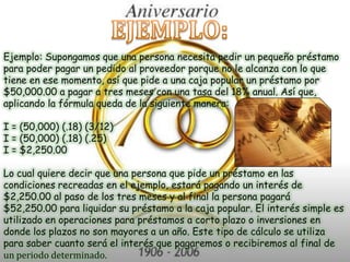 EJEMPLO:Ejemplo: Supongamos que una persona necesita pedir un pequeño préstamo para poder pagar un pedido al proveedor porque no le alcanza con lo que tiene en ese momento, así que pide a una caja popular un préstamo por $50,000.00 a pagar a tres meses con una tasa del 18% anual. Así que, aplicando la fórmula queda de la siguiente manera:   I = (50,000) (.18) (3/12) I = (50,000) (.18) (.25) I = $2,250.00   Lo cual quiere decir que una persona que pide un préstamo en las condiciones recreadas en el ejemplo, estará pagando un interés de $2,250.00 al paso de los tres meses y al final la persona pagará $52,250.00 para liquidar su préstamo a la caja popular. El interés simple es utilizado en operaciones para préstamos a corto plazo o inversiones en donde los plazos no son mayores a un año. Este tipo de cálculo se utiliza para saber cuanto será el interés que pagaremos o recibiremos al final de un periodo determinado. 