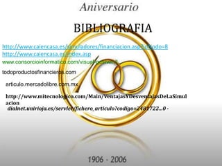 BIBLIOGRAFIAhttp://www.caiencasa.es/simuladores/financiacion.asp?idNodo=8http://www.caiencasa.es/index.aspwww.consorcioinformatico.com/visual-gestwin/I...todoproductosfinancieros.comarticulo.mercadolibre.com.mxhttp://www.mitecnologico.com/Main/VentajasYDesventajasDeLaSimulaciondialnet.unirioja.es/servlet/fichero_articulo?codigo=2481722...0 -