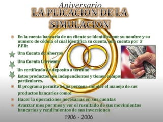 LA PLICACION DE LA SIMULACIONEn la cuenta bancaria de un cliente se identifica por su nombre y su numero de cédula el cual identifica su cuenta, una cuenta por  3 P.F.B:       Una Cuenta de Ahorros       Una Cuenta Corriente       Un certificado de deposito a terminoEstos productos son independientes y tienen comportamientos particulares.El programa permite a una persona simular el manejo de sus productos bancarios como:Hacer la operaciones necesarias en sus cuentasAvanzar mes por mes y ver el resultado de sus movimientos bancarios y rendimientos de sus inversiones