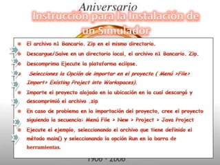 Instrucción para la Instalación de un SimuladorEl archivo n1 Bancario. Zip en el mismo directorio.Descargue/Salve en un directorio local, el archivo n1 Bancario. Zip.Descomprima Ejecute la plataforma eclipse. Selecciones la Opción de importar en el proyecto ( Menú >File> Import> Existing Project into Workspaces).Importe el proyecto alojado en la ubicación en la cual descargó y descomprimió el archivo .zipEn caso de problema en la importación del proyecto, cree el proyecto siguiendo la secuencia: Menú File > New > Project > Java ProjectEjecute el ejemplo, seleccionando el archivo que tiene definido el método main() y seleccionando la opción Run en la barra de herramientas.