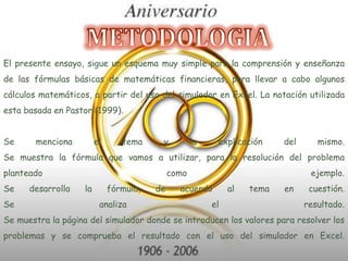 METODOLOGIAEl presente ensayo, sigue un esquema muy simple para la comprensión y enseñanza de las fórmulas básicas de matemáticas financieras, para llevar a cabo algunos cálculos matemáticos, a partir del uso del simulador en Excel. La notación utilizada esta basada en Pastor (1999). Se menciona el tema y la explicación del mismo. Se muestra la fórmula que vamos a utilizar, para la resolución del problema planteado como ejemplo. Se desarrolla la fórmula, de acuerdo al tema en cuestión. Se analiza el resultado. Se muestra la página del simulador donde se introducen los valores para resolver los problemas y se comprueba el resultado con el uso del simulador en Excel. 