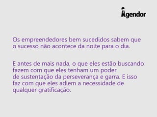 Os empreendedores bem sucedidos sabem que
o sucesso não acontece da noite para o dia.
E antes de mais nada, o que eles estão buscando
fazem com que eles tenham um poder
de sustentação da perseverança e garra. E isso
faz com que eles adiem a necessidade de
qualquer gratificação.
 