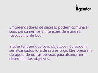 Empreendedores de sucesso podem comunicar
seus pensamentos e intenções de maneira
razoavelmente boa.
Eles entendem que seus objetivos não podem
ser alcançados fora de seu esforço. Eles precisam
do apoio de outras pessoas para alcançarem
determinados objetivos.
 