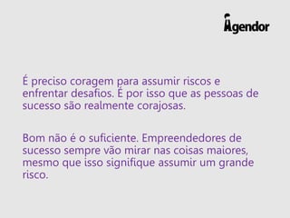 É preciso coragem para assumir riscos e
enfrentar desafios. É por isso que as pessoas de
sucesso são realmente corajosas.
Bom não é o suficiente. Empreendedores de
sucesso sempre vão mirar nas coisas maiores,
mesmo que isso signifique assumir um grande
risco.
 