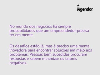 No mundo dos negócios há sempre
probabilidades que um empreendedor precisa
ter em mente.
Os desafios estão lá, mas é preciso uma mente
inovadora para encontrar soluções em meio aos
problemas. Pessoas bem sucedidas procuram
respostas e sabem minimizar os fatores
negativos.
 