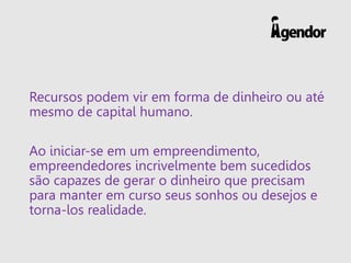 Recursos podem vir em forma de dinheiro ou até
mesmo de capital humano.
Ao iniciar-se em um empreendimento,
empreendedores incrivelmente bem sucedidos
são capazes de gerar o dinheiro que precisam
para manter em curso seus sonhos ou desejos e
torna-los realidade.
 