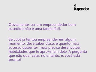Obviamente, ser um empreendedor bem
sucedido não é uma tarefa fácil.
Se você já tentou empreender em algum
momento, deve saber disso, e quanto mais
sucesso quiser ter, mais precisa desenvolver
habilidades que te aproximam dele. A pergunta
que não quer calar, no entanto, é: você está
pronto?
 