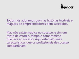 Todos nós adoramos ouvir as histórias incríveis e
mágicas de empreendedores bem sucedidos.
Mas não existe mágica no sucesso: e sim um
misto de esforço, tempo e compromisso
que leva ao sucesso. Aqui estão algumas
características que os profissionais de sucesso
compartilham.
 