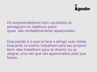 Os empreendedores bem sucedidos só
perseguem os objetivos pelos
quais são verdadeiramente apaixonados.
Essa paixão é o que os leva a atingir suas metas.
Enquanto os outros trabalham para seu próprio
bem, eles trabalham para se divertir ou se
alegrar, uma vez que são apaixonados pelo que
fazem.
 