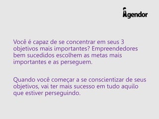 Você é capaz de se concentrar em seus 3
objetivos mais importantes? Empreendedores
bem sucedidos escolhem as metas mais
importantes e as perseguem.
Quando você começar a se conscientizar de seus
objetivos, vai ter mais sucesso em tudo aquilo
que estiver perseguindo.
 