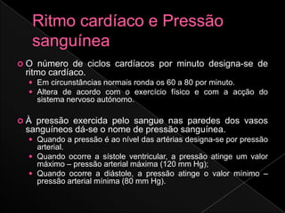 O   número de ciclos cardíacos por minuto designa-se de
 ritmo cardíaco.
  Em circunstâncias normais ronda os 60 a 80 por minuto.
  Altera de acordo com o exercício físico e com a acção do
     sistema nervoso autónomo.

À pressão exercida pelo sangue nas paredes dos vasos
 sanguíneos dá-se o nome de pressão sanguínea.
  Quando a pressão é ao nível das artérias designa-se por pressão
   arterial.
  Quando ocorre a sístole ventricular, a pressão atinge um valor
   máximo – pressão arterial máxima (120 mm Hg);
  Quando ocorre a diástole, a pressão atinge o valor mínimo –
   pressão arterial mínima (80 mm Hg).
 