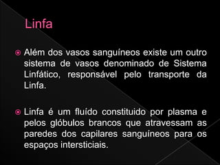    Além dos vasos sanguíneos existe um outro
    sistema de vasos denominado de Sistema
    Linfático, responsável pelo transporte da
    Linfa.

   Linfa é um fluído constituido por plasma e
    pelos glóbulos brancos que atravessam as
    paredes dos capilares sanguíneos para os
    espaços intersticiais.
 